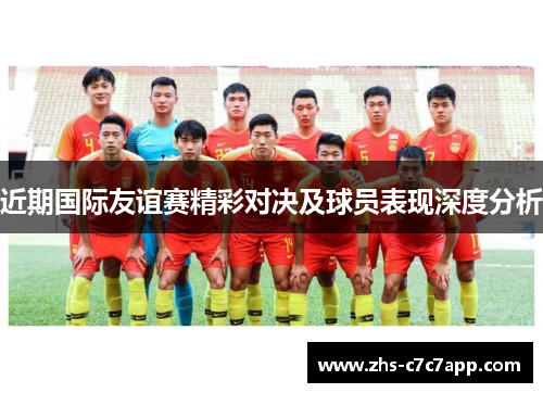 近期国际友谊赛精彩对决及球员表现深度分析