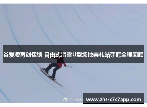 谷爱凌再创佳绩 自由式滑雪U型场地崇礼站夺冠全程回顾