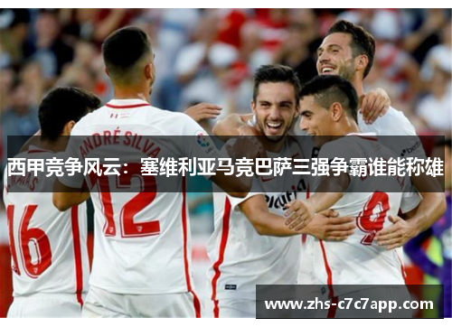 西甲竞争风云：塞维利亚马竞巴萨三强争霸谁能称雄