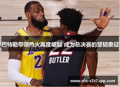 巴特勒带领热火再度崛起 成为总决赛的坚韧象征